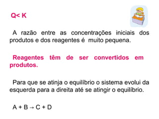Q< K
A razão entre as concentrações iniciais dos
produtos e dos reagentes é muito pequena.
Reagentes têm de ser convertidos em
produtos.
Para que se atinja o equilíbrio o sistema evolui da
esquerda para a direita até se atingir o equilíbrio.
A + B → C + D
 