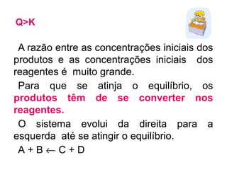 Q>K
A razão entre as concentrações iniciais dos
produtos e as concentrações iniciais dos
reagentes é muito grande.
Para que se atinja o equilíbrio, os
produtos têm de se converter nos
reagentes.
O sistema evolui da direita para a
esquerda até se atingir o equilíbrio.
A + B ← C + D
 