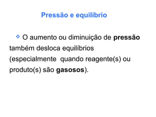 Pressão e equilíbrio
 O aumento ou diminuição de pressão
também desloca equilíbrios
(especialmente quando reagente(s) ou
produto(s) são gasosos).
 