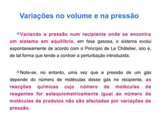 Variações no volume e na pressão
Variando a pressão num recipiente onde se encontra
um sistema em equilíbrio, em fase gasosa, o sistema evolui
espontaneamente de acordo com o Princípio de Le Châtelier, isto é,
de tal forma que tende a contrair a perturbação introduzida.
Note-se, no entanto, uma vez que a pressão de um gás
depende do número de moléculas desse gás no recipiente, as
reacções químicas cujo número de moléculas de
reagentes for estequiometricamente igual ao número de
moléculas de produtos não são afectadas por variações de
pressão.
 