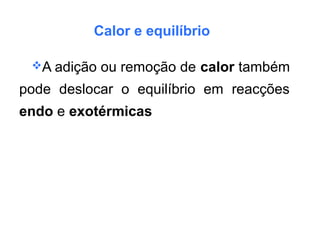 Calor e equilíbrio
A adição ou remoção de calor também
pode deslocar o equilíbrio em reacções
endo e exotérmicas
 