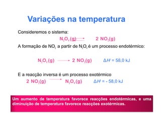 Variações na temperatura
Consideremos o sistema:
N2O4 (g) 2 NO2(g)
A formação de NO2 a partir de N2O4 é um processo endotérmico:
N2O4 (g) 2 NO2(g) ΔH0
= 58,0 kJ
E a reacção inversa é um processo exotérmico
2 NO2(g) N2O4 (g) ΔH0
= - 58,0 kJ
Um aumento de temperatura favorece reacções endotérmicas, e uma
diminuição de temperatura favorece reacções exotérmicas.
 