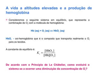A vida a altitudes elevadas e a produção de
hemoglobina
 Consideremos o seguinte sistema em equilíbrio, que representa a
combinação do O2 com a molécula de hemoglobina:
Hb (aq) + O2 (aq) ⇔ HbO2 (aq)
HbO2 - oxi-hemoglobina que é o composto que transporta realmente o O2
para os tecidos.
A constante de equilíbrio é:
De acordo com o Princípio de Le Châtelier, como evoluirá o
sistema se a ocorrer uma diminuição da concentração de O2?
][Hb][O
][HbO
2
2
=cK
 