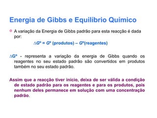 Energia de Gibbs e Equilíbrio Químico
 A variação da Energia de Gibbs padrão para esta reacção é dada
por:
∆Gº = Gº (produtos) – Gº(reagentes)
∆Gº - representa a variação da energia de Gibbs quando os
reagentes no seu estado padrão são convertidos em produtos
também no seu estado padrão.
Assim que a reacção tiver início, deixa de ser válida a condição
de estado padrão para os reagentes e para os produtos, pois
nenhum deles permanece em solução com uma concentração
padrão.
 