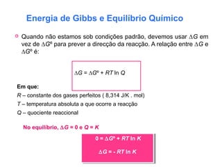 Energia de Gibbs e Equilíbrio Químico
 Quando não estamos sob condições padrão, devemos usar ∆G em
vez de ∆Gº para prever a direcção da reacção. A relação entre ∆G e
∆Gº é:
∆G = ∆Gº + RT ln Q
Em que:
R – constante dos gases perfeitos ( 8,314 J/K . mol)
T – temperatura absoluta a que ocorre a reacção
Q – quociente reaccional
No equilíbrio, ∆G = 0 e Q = K
0 = ∆Gº + RT ln K
∆G = - RT ln K
0 = ∆Gº + RT ln K
∆G = - RT ln K
 