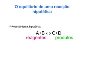 O equilíbrio de uma reacção
hipotética
Reacção lenta, hipotética:
A+B ⇔ C+D
reagentes produtos
 