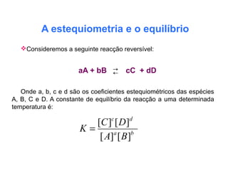 A estequiometria e o equilíbrio
Consideremos a seguinte reacção reversível:
aA + bB cC + dD
Onde a, b, c e d são os coeficientes estequiométricos das espécies
A, B, C e D. A constante de equilíbrio da reacção a uma determinada
temperatura é:
ba
dc
BA
DC
K
][][
][][
=
←→
 