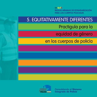 Baquía
             Reglas mínimas de estandaRización
             paRa los cueRpos policiales


5. equitatiVamente diFerenteS
                Practiguía para la
             equidad de género
        en los cuerpos de policía




             Consolidando el Sistema
             Integrado de Policía
 