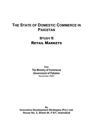 THE STATE OF DOMESTIC COMMERCE IN 
PAKISTAN 
STUDY 5 
RETAIL MARKETS 
For 
The Ministry of Commerce 
Government of Pakistan 
November 2007 
By 
Innovative Development Strategies (Pvt.) Ltd. 
House No. 2, Street 44, F-8/1, Islamabad 
 