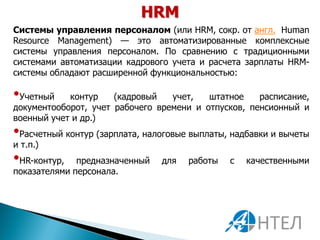 HRM
Системы управления персоналом (или HRM, сокр. от англ. Human
Resource Management) — это автоматизированные комплексные
системы управления персоналом. По сравнению с традиционными
системами автоматизации кадрового учета и расчета зарплаты HRM-
системы обладают расширенной функциональностью:

•Учетный    контур    (кадровый   учет,   штатное    расписание,
документооборот, учет рабочего времени и отпусков, пенсионный и
военный учет и др.)
•Расчетный контур (зарплата, налоговые выплаты, надбавки и вычеты
и т.п.)
•HR-контур,   предназначенный   для   работы   с   качественными
показателями персонала.
 