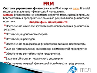 FRM
Система управления финансами или FRM, сокр. от англ. financial
resource management - финансовый менеджмент.
Целью финансового менеджмента является максимизация прибыли,
благосостояния предприятия с помощью рациональной финансовой
политики.          Задачи фин. менеджмента:
• Обеспечение наиболее эффективного использования финансовых
 ресурсов.
•Оптимизация денежного оборота.
•Оптимизация расходов.
•Обеспечение минимизации финансового риска на предприятии.
•Оценка потенциальных финансовых возможностей предприятия.
•Обеспечение рентабельности предприятия.
•Задачи в области антикризисного управления.
•Обеспечение текущей финансовой устойчивости предприятия.
 