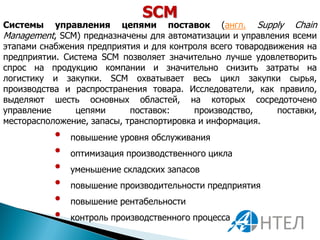 SCM
Системы    управления цепями поставок (англ. Supply Chain
Management, SCM) предназначены для автоматизации и управления всеми
этапами снабжения предприятия и для контроля всего товародвижения на
предприятии. Система SCM позволяет значительно лучше удовлетворить
спрос на продукцию компании и значительно снизить затраты на
логистику и закупки. SCM охватывает весь цикл закупки сырья,
производства и распространения товара. Исследователи, как правило,
выделяют шесть основных областей, на которых сосредоточено
управление     цепями       поставок:     производство,     поставки,
месторасположение, запасы, транспортировка и информация.
           •   повышение уровня обслуживания
           •   оптимизация производственного цикла
           •   уменьшение складских запасов
           •   повышение производительности предприятия
           •   повышение рентабельности
           •   контроль производственного процесса
 