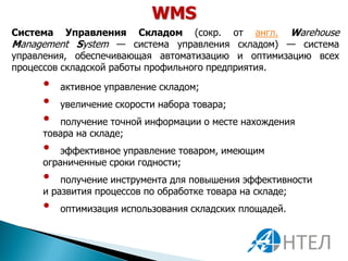 WMS
Система    Управления Складом (сокр. от англ. Warehouse
Management System — система управления складом) — система
управления, обеспечивающая автоматизацию и оптимизацию всех
процессов складской работы профильного предприятия.

     •    активное управление складом;
     •    увеличение скорости набора товара;
     •  получение точной информации о месте нахождения
     товара на складе;
     •   эффективное управление товаром, имеющим
     ограниченные сроки годности;
     •   получение инструмента для повышения эффективности
     и развития процессов по обработке товара на складе;
     •    оптимизация использования складских площадей.
 