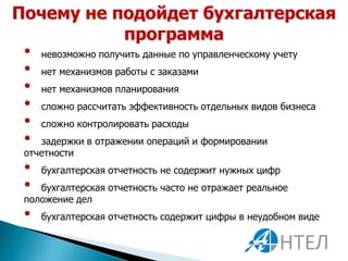 Почему не подойдет бухгалтерская
           программа
 •   невозможно получить данные по управленческому учету
 •   нет механизмов работы с заказами
 •   нет механизмов планирования
 •   сложно рассчитать эффективность отдельных видов бизнеса
 •   сложно контролировать расходы
 •  задержки в отражении операций и формировании
 отчетности
 •   бухгалтерская отчетность не содержит нужных цифр
 •  бухгалтерская отчетность часто не отражает реальное
 положение дел
 •   бухгалтерская отчетность содержит цифры в неудобном виде
 