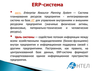 •   англ. Enterprise Resource Planning System — Система
планирования ресурсов предприятия - интегрированная
система на базе ИТ для управления внутренними и внешними
ресурсами предприятия (значимые физические активы,
финансовые,    материально-технические   и   человеческие
ресурсы).

•   Цель системы — содействие потокам информации между
всеми хозяйственными подразделениями (бизнес-функциями)
внутри предприятия и информационная поддержка связей с
другими предприятиями. Построенная, как правило, на
централизованной базе данных, ERP-система формирует
стандартизованное единое информационное пространство
предприятия.
 