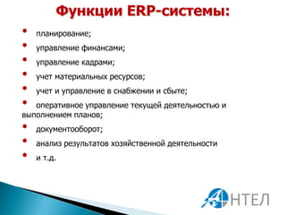 Функции ERP-системы:
•   планирование;
•   управление финансами;
•   управление кадрами;
•   учет материальных ресурсов;
•   учет и управление в снабжении и сбыте;
•  оперативное управление текущей деятельностью и
выполнением планов;
•   документооборот;
•   анализ результатов хозяйственной деятельности
•   и т.д.
 