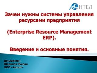 Зачем нужны системы управления
     ресурсами предприятия

 (Enterprise Resource Management
               ERP).

   Введение и основные понятия.

Докладчик:
Шарипов Руслан
ООО «Антел»
 