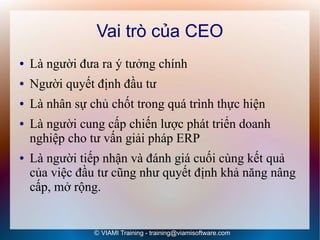 Vai trò của CEO
●   Là người đưa ra ý tưởng chính
●   Người quyết định đầu tư
●   Là nhân sự chủ chốt trong quá trình thực hiện
●   Là người cung cấp chiến lược phát triển doanh
    nghiệp cho tư vấn giải pháp ERP
●   Là người tiếp nhận và đánh giá cuối cùng kết quả
    của việc đầu tư cũng như quyết định khả năng nâng
    cấp, mở rộng.


                © VIAMI Training - training@viamisoftware.com
 