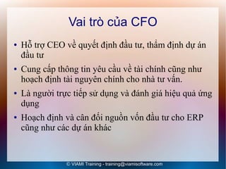 Vai trò của CFO
●   Hỗ trợ CEO về quyết định đầu tư, thẩm định dự án
    đầu tư
●   Cung cấp thông tin yêu cầu về tài chính cũng như
    hoạch định tài nguyên chính cho nhà tư vấn.
●   Là người trực tiếp sử dụng và đánh giá hiệu quả ứng
    dụng
●   Hoạch định và cân đối nguồn vốn đầu tư cho ERP
    cũng như các dự án khác


                © VIAMI Training - training@viamisoftware.com
 