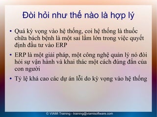 Đòi hỏi như thế nào là hợp lý
●   Quá kỳ vọng vào hệ thống, coi hệ thống là thuốc
    chữa bách bệnh là một sai lầm lớn trong việc quyết
    định đầu tư vào ERP
●   ERP là một giải pháp, một công nghệ quản lý nó đòi
    hỏi sự vận hành và khai thác một cách đúng đắn của
    con người
●   Tỷ lệ khá cao các dự án lỗi do kỳ vọng vào hệ thống




                © VIAMI Training - training@viamisoftware.com
 