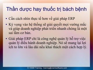 Thần dược hay thuốc trị bách bệnh
●   Cần cách nhìn thực tế hơn về giải pháp ERP
●   Kỳ vọng vào hệ thống sẽ giải quyết mọi vướng mắc
    và giúp doanh nghiệp phát triển nhanh chóng là một
    sai lầm cơ bản.
●   Giải pháp ERP chỉ là công nghệ quản lý hỗ trợ việc
    quản lý điều hành doanh nghiệp. Nó sẽ mang lại lợi
    ích to lớn và lâu dài nếu khai thách một cách hợp lý.




                © VIAMI Training - training@viamisoftware.com
 
