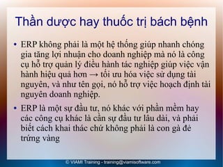 Thần dược hay thuốc trị bách bệnh
●   ERP không phải là một hệ thống giúp nhanh chóng
    gia tăng lợi nhuận cho doanh nghiệp mà nó là công
    cụ hỗ trợ quản lý điều hành tác nghiệp giúp việc vận
    hành hiệu quả hơn → tối ưu hóa việc sử dụng tài
    nguyên, và như tên gọi, nó hỗ trợ việc hoạch định tài
    nguyên doanh nghiệp.
●   ERP là một sự đầu tư, nó khác với phần mềm hay
    các công cụ khác là cần sự đầu tư lâu dài, và phải
    biết cách khai thác chứ không phải là con gà đẻ
    trứng vàng

                © VIAMI Training - training@viamisoftware.com
 