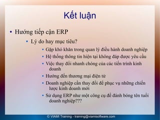 Kết luận
●   Hướng tiếp cận ERP
          Lý do hay mục tiêu?
                  Gặp khó khăn trong quan lý điều hành doanh nghiệp
                  Hệ thống thông tin hiện tại không đáp được yêu cầu
                  Việc thay đổi nhanh chóng của các tiến trình kinh
                    doanh
                  Hướng đến thương mại điện tử
                  Doanh nghiệp cần thay đổi để phục vụ những chiến
                    lược kinh doanh mới
                  Sử dụng ERP như một công cụ để đánh bóng tên tuổi
                    doanh nghiệp???


                   © VIAMI Training - training@viamisoftware.com
 