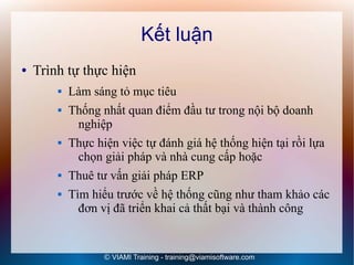 Kết luận
●   Trình tự thực hiện
           Làm sáng tỏ mục tiêu
           Thống nhất quan điểm đầu tư trong nội bộ doanh
             nghiệp
           Thực hiện việc tự đánh giá hệ thống hiện tại rồi lựa
             chọn giải pháp và nhà cung cấp hoặc
           Thuê tư vấn giải pháp ERP
           Tìm hiểu trước về hệ thống cũng như tham khảo các
              đơn vị đã triển khai cả thất bại và thành công


                   © VIAMI Training - training@viamisoftware.com
 