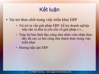 Kết luận
●   Vai trò then chốt trong việc triển khai ERP
           Vai trò tư vấn giải pháp ERP: hỗ trợ doanh nghiệp
             tiếp cận và đưa ra yêu cầu về giải pháp v.v...
           Toàn bộ ban lãnh đạo cũng như nhân viên nhận thức
              đầy đủ các cơ hội cũng như thách thức trong việc
              triển khai
           Hướng tiếp cận ERP




                  © VIAMI Training - training@viamisoftware.com
 