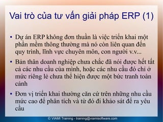Vai trò của tư vấn giải pháp ERP (1)

●   Dự án ERP không đơn thuần là việc triển khai một
    phần mềm thông thường mà nó còn liên quan đến
    quy trình, lĩnh vực chuyên môn, con người v.v...
●   Bản thân doanh nghiệp chưa chắc đã nói được hết tất
    cả các nhu cầu của mình, hoặc các nhu cầu đó chỉ ở
    mức riêng lẻ chưa thể hiện được một bức tranh toàn
    cảnh
●   Đơn vị triển khai thường căn cứ trên những nhu cầu
    mức cao để phân tích và từ đó đi khảo sát để ra yêu
    cầu
                © VIAMI Training - training@viamisoftware.com
 