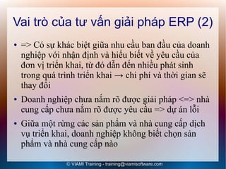 Vai trò của tư vấn giải pháp ERP (2)
●   => Có sự khác biệt giữa nhu cầu ban đầu của doanh
    nghiệp với nhận định và hiểu biết về yêu cầu của
    đơn vị triển khai, từ đó dẫn đến nhiều phát sinh
    trong quá trình triển khai → chi phí và thời gian sẽ
    thay đổi
●   Doanh nghiệp chưa nắm rõ được giải pháp <=> nhà
    cung cấp chưa nắm rõ được yêu cầu => dự án lỗi
●   Giữa một rừng các sản phẩm và nhà cung cấp dịch
    vụ triển khai, doanh nghiệp không biết chọn sản
    phẩm và nhà cung cấp nào

                © VIAMI Training - training@viamisoftware.com
 