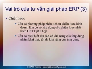 Vai trò của tư vấn giải pháp ERP (3)
●   Chiến lược
           Cần có phương pháp phân tích từ chiến lược kinh
             doanh làm cơ sở xây dựng cho chiến lược phát
             triển CNTT phù hợp
           Cần có hiểu biết sâu sắc về khả năng của ứng dụng
             nhằm khai thác tối đa khả năng của ứng dụng




                  © VIAMI Training - training@viamisoftware.com
 