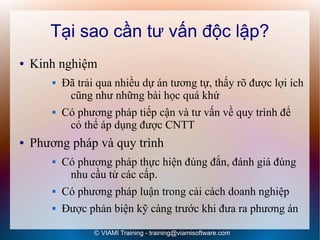 Tại sao cần tư vấn độc lập?
●   Kinh nghiệm
           Đã trải qua nhiều dự án tương tự, thấy rõ được lợi ích
             cũng như những bài học quá khứ
           Có phương pháp tiếp cận và tư vấn về quy trình để
             có thể áp dụng được CNTT
●   Phương pháp và quy trình
           Có phương pháp thực hiện đúng đắn, đánh giá đúng
             nhu cầu từ các cấp.
           Có phương pháp luận trong cải cách doanh nghiệp
           Được phản biện kỹ càng trước khi đưa ra phương án

                   © VIAMI Training - training@viamisoftware.com
 