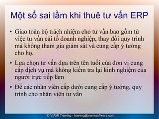 Một số sai lầm khi thuê tư vấn ERP
●   Giao toàn bộ trách nhiệm cho tư vấn bao gồm từ
    việc tư vấn cải tổ doanh nghiệp, thay đổi quy trình
    mà không tham gia giám sát và cung cấp ý tưởng
    cho họ.
●   Lựa chọn tư vấn dựa trên tên tuổi của đơn vị cung
    cấp dịch vụ mà không kiểm tra lại kinh nghiệm của
    người trực tiếp làm
●   Để các nhân viên cấp dưới cung cấp ý tưởng, quy
    trình cho nhân viên tư vấn


                © VIAMI Training - training@viamisoftware.com
 