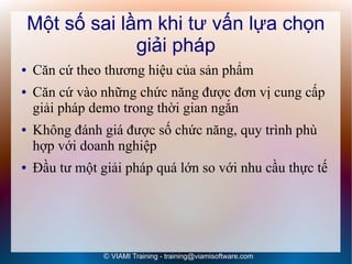 Một số sai lầm khi tư vấn lựa chọn
                 giải pháp
●   Căn cứ theo thương hiệu của sản phẩm
●   Căn cứ vào những chức năng được đơn vị cung cấp
    giải pháp demo trong thời gian ngắn
●   Không đánh giá được số chức năng, quy trình phù
    hợp với doanh nghiệp
●   Đầu tư một giải pháp quá lớn so với nhu cầu thực tế




                © VIAMI Training - training@viamisoftware.com
 
