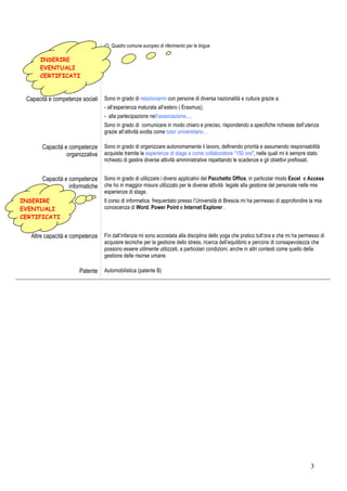 (*) Quadro comune europeo di riferimento per le lingue

      INSERIRE
      EVENTUALI
      CERTIFICATI



 Capacità e competenze sociali   Sono in grado di relazionarmi con persone di diversa nazionalità e cultura grazie a:
                                 - all’esperienza maturata all’estero ( Erasmus);
                                 - alla partecipazione nell’associazione….
                                 Sono in grado di comunicare in modo chiaro e preciso, rispondendo a specifiche richieste dell’utenza
                                 grazie all’attività svolta come tutor universitario…

       Capacità e competenze     Sono in grado di organizzare autonomamente il lavoro, definendo priorità e assumendo responsabilità
                 organizzative   acquisite tramite le esperienze di stage e come collaboratore “150 ore”, nelle quali mi è sempre stato
                                 richiesto di gestire diverse attività amministrative rispettando le scadenze e gli obiettivi prefissati.


       Capacità e competenze     Sono in grado di utilizzare i diversi applicativi del Pacchetto Office, in particolar modo Excel e Access
                  informatiche   che ho in maggior misura utilizzato per le diverse attività legate alla gestione del personale nelle mie
                                 esperienze di stage.
INSERIRE                         Il corso di informatica frequentato presso l’Università di Brescia mi ha permesso di approfondire la mia
EVENTUALI                        conoscenza di Word, Power Point e Internet Explorer .
CERTIFICATI


   Altre capacità e competenze   Fin dall’infanzia mi sono accostata alla disciplina dello yoga che pratico tutt’ora e che mi ha permesso di
                                 acquisire tecniche per la gestione dello stress, ricerca dell’equilibrio e percorsi di consapevolezza che
                                 possono essere utilmente utilizzati, a particolari condizioni, anche in altri contesti come quello della
                                 gestione delle risorse umane.

                      Patente    Automobilistica (patente B)




                                                                                                                                     3
 