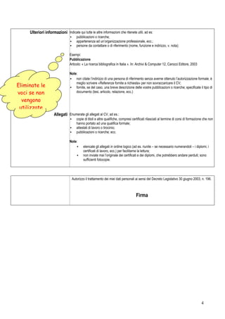 Ulteriori informazioni Indicate qui tutte le altre informazioni che ritenete utili, ad es:
                                  ▪    pubblicazioni o ricerche;
                                  ▪    appartenenza ad un’organizzazione professionale, ecc.;
                                  ▪    persone da contattare o di riferimento (nome, funzione e indirizzo, v. nota);

                                  Esempi:
                                  Pubblicazione
                                  Articolo: « La ricerca bibliografica in Italia ». In: Archivi & Computer 12, Carocci Editore, 2003

                                  Note:
                                  ▪ non citate l’indirizzo di una persona di riferimento senza averne ottenuto l’autorizzazione formale; è
                                      meglio scrivere «Referenze fornite a richiesta» per non sovraccaricare il CV;
Eliminate le                      ▪ fornite, se del caso, una breve descrizione delle vostre pubblicazioni o ricerche; specificate il tipo di
voci se non                           documento (tesi, articolo, relazione, ecc.)

  vengono
 utilizzate
                      Allegati Enumerate gli allegati al CV, ad es.:
                                  ▪    copie di titoli e altre qualifiche, compresi certificati rilasciati al termine di corsi di formazione che non
                                       hanno portato ad una qualifica formale;
                                  ▪    attestati di lavoro o tirocinio;
                                  ▪    pubblicazioni o ricerche; ecc.

                                  Note:
                                      ▪     elencate gli allegati in ordine logico (ad es. riunite – se necessario numerandoli – i diplomi, i
                                            certificati di lavoro, ecc.) per facilitarne la lettura;
                                       ▪    non inviate mai l’originale dei certificati e dei diplomi, che potrebbero andare perduti; sono
                                            sufficienti fotocopie.




                                   Autorizzo il trattamento dei miei dati personali ai sensi del Decreto Legislativo 30 giugno 2003, n. 196.



                                                                                      Firma




                                                                                                                                          4
 