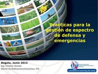 Practicas para la
                                     gestión de espectro
                                        de defensa y
                                        emergencias



Bogota, Junio 2012
Ing. Cristian Gomez
Sector de Radiocomunicaciones, ITU
 