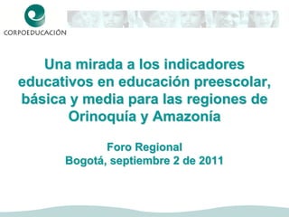 Una mirada a los indicadores
educativos en educación preescolar,
básica y media para las regiones de
       Orinoquía y Amazonía

             Foro Regional
      Bogotá, septiembre 2 de 2011
 