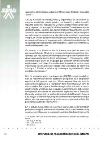 • • • • •
10
autonomía administrativa, adscrito al Ministerio de Trabajo y Seguridad
Social"6
.
La Ley mantiene la unidad jurídica y organizativa de la Entidad; su
carácter estatal de interés público; su dirección y administración
tripartita (gobierno, trabajadores y empresarios) en los niveles nacio-
nal y regional ; su adscripción al Ministerio de Trabajo con carácter
descentralizado, es decir, con administración independiente. Define
su misión de invertir en el desarrollo social y técnico de los trabajado-
res colombianos, ofreciendo y ejecutando la formación profesional
integral,en función de las necesidades de desarrollo del país. Establece
el manejo autónomo de su presupuesto y el carácter redistributivo de
la asignación de los recursos entre regiones, sectores económicos y
niveles de la producción.
En cuanto a la financiación , la fuente principal de recursos
presupuestales del SENA es la renta de destinación específica, con-
formada por "los aportes de los empleadores para la inversión en el
desarrollo social y técnico de los trabajadores"7
. Estos aportes están
constituidos por el 2% de los pagos que efectúan como salarios los
empleadores particulares, los establecimientos públicos, las empresas
industriales y comerciales del Estado y las sociedades de economía
mixta y el 0.5% de los salarios y jornales que pagan la Nación y las
entidades territoriales.8
Uno de los instrumentos que le permite al SENA cumplir con la fun-
ción de redistribución social, sectorial y geográfica es la asignación
equitativa del ingreso nacional: "Cada regional financieramente
autosuficiente aplicará a la realización de la misión hasta un 70% de
sus recaudos. Por su parte, las demás regionales aplicarán al mismo
objetivo hasta un 80% de sus recaudos. Los remanentes deberán ser
consignados en cuenta de destinación específica en la Dirección
General y se destinarán a: a) el sostenimiento de la Dirección General
y b) apoyar o financiar los programas de formación profesional que
deban ejecutarse en regiones y sectores con ingresos insuficientes
para la realización de los mismos" 9
.
En el actual marco legal se reafirman sus funciones de formación
profesional integral, y de información sobre oferta y demanda laboral y
servicios tecnológicos e investigación aplicada, las dos últimas con la
6
Ley 119 de 1994, por la cual se reestructura el Servicio Nacional de Aprendizaje,
SENA.
7
lbid, Cap. 5 Art. 30
8
lbid , Cap. 5 Art. 30
9
lbid, Art. 33
• • • • • • • • • • • • • • •
ESTATUTO DE LA FORMACION PROFESIONAL INTEGRAL
• •
 