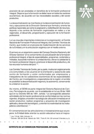 •
precisión de ser prestadas en beneficio de la formación profesional
integral. Dispone que la formación se debe hacer en todos los sectores
económicos, de acuerdo con las necesidades sociales y del sector
productivo.
La descentralización se manifiesta en la desconcentración de funcio-
nes y ejecuciones de la Dirección General que formula y orienta las
políticas nacionales asícomo la asignación y redistribución de recursos,
dejando a los centros de formación organizados en redes y a las
regionales, el desarrollo, programación y ejecución de la formación
profesional.
La Ley crea dos importantes instancias en la organización: el Comité
Nacional de Formación Profesional Integral y los Comités Técnicos de
Centro, que inciden en el proceso de modernización de los servicios
de la Entidad y en la articulación orgánica con el medio externo.
El primero es un organismo asesor del Consejo Directivo Nacional y del
Director General "en lo concerniente a la actualización de la formación
profesional integral, el tipo de especialidades, programas, contenidos y
métodos, buscando mantener la unidad técnica, elevar la calidad de la
formación profesional integral y promover el desarrollo productivo y de
los recursos humanos del país" 10
.
Los Comités Técnicos de Centro,por su parte, involucran orgánicamente
a la comunidad y a los usuarios en la orientación y asesoría de cada
centro de formación y están conformados por empresarios y
trabajadores de los subsectores económicos de las especialidades
del Centro, por investigadores y especialistas de la región ; el sentido
es posibilitar la descentralización regional y la autonomía, conservando
la unidad en la acción.
Así mismo, el SENA es parte integral del Sistema Nacional de Cien-
cia y Tecnología de acuerdo con lo establecido en la Ley 29 de 1990
que en su Decreto 585 de 1991 , señala: "Le corresponde adelantar
actividades de formación profesional de conformidad con las normas
vigentes, dirigidas a transferir tecnología de utilización inmediata en el
sector productivo; realizar programas y proyectos de investigación
aplicada y desarrollo tecnológico, y orientar la creatividad de los traba-
jadores colombianos".11
En consonancia con las articulaciones e incorporaciones que se pro-
pone, la Entidad debe orientar su acción educativa hacia el mejora-
1º Ley 119 de 1994, Artículo 14.
11
Decreto 585 del 26 de febrero de 1991 . Título 111 , Art. 28 numeral 3 literales a y b.
• • • • • • • • • • • • • • • • • •
ESTATUTO DE LA FOAMACION PROFESIONAL INTEGRAL
• • •
l l
 