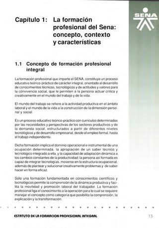 •
Capítulo 1: La formación
profesional del Sena:
concepto, contexto
y características
1.1 Concepto de formación profesional
integral
La formación profesional que imparte el SENA, constituye un proceso
educativo teórico-práctico de carácter integral, orientado al desarrollo
de conocimientos técnicos, tecnológicos y de actitudes y valores para
la convivencia social, que le permiten a la persona actuar crítica y
creativamente en el mundo del trabajo y de la vida.
El mundo del trabajo se refiere a la actividad productiva en el ámbito
laboral y el mundo de la vida a la construcción de la dimensión perso-
nal y social .
Es un proceso educativo teórico-práctico con currículos determinados
por las necesidades y perspectivas de los sectores productivos y de
la demanda social , estructurados a partir de diferentes niveles
tecnológicos y de desarrollo empresarial,desde el empleo formal, hasta
el trabajo independiente.
Dicha formación implica el dominio operacional e instrumental de una
ocupación determinada, la apropiación de un saber técnico y
tecnológico integrado a ella, y la capacidad de adaptación dinámica a
los cambios constantes de la productividad; la persona así formada es
capaz de integrar tecnologías, moverse en la estructura ocupacional,
además de plantear y solucionar creativamente problemas y de saber
hacer en forma eficaz.
Solo una formación fundamentada en conocimientos científicos y
tecnológicos permite la comprensión de la dinámica productiva y faci-
lita la movilidad y promoción laboral del trabajador. La formación
profesional liga el conocimiento a la operación para lo cual se requiere
manejar el concepto como categoría que posibilita la comprensión, la
explicación y la transformación.
• • • • • • • • • • • • • • • • • • •
ESTATUTO DE LA FORMACION PROFESIONAL INTEGRAL 13
 