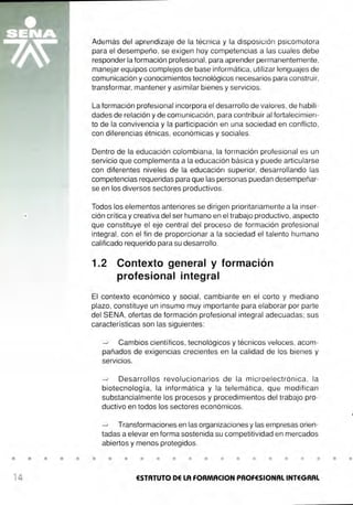 • • • • •
14
Además del aprendizaje de la técnica y la disposición psicomotora
para el desempeño, se exigen hoy competencias a las cuales debe
responder la formación profesional, para aprender permanentemente,
manejar equipos complejos de base informática, utilizar lenguajes de
comunicación y conocimientos tecnológicos necesarios para construir,
transformar, mantener y asimilar bienes y servicios.
La formación profesional incorpora el desarrollo de valores, de habili-
dades de relación y de comunicación, para contribuir al fortalecimien-
to de la convivencia y la participación en una sociedad en conflicto,
con diferencias étnicas, económicas y sociales.
Dentro de la educación colombiana, la formación profesional es un
servicio que complementa a la educación básica y puede articularse
con diferentes niveles de la educación superior, desarrollando las
competencias requeridas para que las personas puedan desempeñar-
se en los diversos sectores productivos.
Todos los elementos anteriores se dirigen prioritariamente a la inser-
ción crítica y creativa del ser humano en el trabajo productivo, aspecto
que constituye el eje central del proceso de formación profesional
integral, con el fin de proporcionar a la sociedad el talento humano
calificado requerido para su desarrollo.
1.2 Contexto general y formación
profesional integral
El contexto económico y social, cambiante en el corto y mediano
plazo, constituye un insumo muy importante para elaborar por parte
del SENA, ofertas de formación profesional integral adecuadas; sus
características son las siguientes:
•
0 Cambios científicos, tecnológicos y técnicos veloces, acom-
pañados de exigencias crecientes en la calidad de los bienes y
servicios.
0 Desarrollos revolucionarios de la microelectrónica, la
biotecnología, la informática y la telemática, que modifican
substancialmente los procesos y procedimientos del trabajo pro-
ductivo en todos los sectores económicos.
0 Transformaciones en las organizaciones y las empresas orien-
tadas a elevar en forma sostenida su competitividad en mercados
abiertos y menos protegidos.
• • • • • • • • • • • • • •
ESTATUTO DE LA FORMACION PROFESIONAL INTEGRAL
• •
 