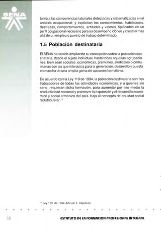 • • • • •
18
torno a las competencias laborales detectadas y sistematizadas en el
análisis ocupacional ; y explicitan los conocimientos, habilidades,
destrezas, comportamientos, actitudes y valores, tipificados en un
perfil ocupacional necesario para su desempeño idóneo y creativo más
allá de un empleo o puesto de trabajo determinado.
1.5 Población destinataria
El SENA ha venido ampliando su concepción sobre la población des-
tinataria, desde el sujeto individual, hasta todas aquellas agrupacio-
nes, bien sean sociales, económicas, gremiales, sindicales o comu-
nitarias con las que interactúa para la generación, desarrollo y puesta
en marcha de una amplia gama de opciones formativas.
De acuerdo con la Ley 119 de 1994, la población destinataria son "los
trabajadores de todas las actividades económicas, y a quienes sin
serlo, requieran dicha formación , para aumentar por ese medio la
productividad nacional y promover la expansión y el desarrollo econó-
mico y social armónico del país, bajo el concepto de equidad social
redistributiva".13
13
Ley 119, de 1994 Artículo 3, Objetivos.
• • • • • • • • • • • • • • •
ESTATUTO DE LA FORMACION PROFESIONAL INTEGRAL
•
 