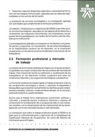 • Organizar y ejecutar programas regionales y nacionales de forma-
ción con tecnologías transversales, apoyados por las redes de espe-
cialidades en los centros de formación.
La prestación de servicios tecnológicos y la investigación aplicada
son actividades que complementan la formación profesional.
La tradición, infraestructura y experiencia del SENA le permiten pres-
tar servicios tecnológicos, apoyados en los saberes de los docentes y
no docentes, las máquinas y herramientas, las instalaciones, los pa-
quetes técnico pedagógicos, los medios de formación y demás infra-
estructura institucional.
Las investigaciones aplicadas se incorporan en los diseños curriculares,
los planes y programas, en la prestación de servicios tecnológicos,
en el mejoramiento continuo de los docentes, en la orientación
ocupacional y en las demás acciones tendientes a la formación de los
trabajadores.
2.2 Formación profesional y mercado
de trabajo
La relación de la formación profesional integral con el sector producti-
vo posibilita una mayor comprensión de los cambios del mercado de
trabajo. Esta interacción facilita la calificación y recalificación de los
trabajadores en los diferentes niveles, cualquiera que sean las
condiciones laborales y las exigencias tecnológicas y productivas.
La formación profesional integral ligada al trabajo productivo articula
los componentes tecnológico y social, y reconoce la disparidad y
desequilibrio que presentan actualmente los distintos grupos empre-
sariales y sociales, urbanos y rurales al interior del país, en su vocación,
potencial productivo y particularidades.
Asume que el trabajo tiene implicaciones económicas, políticas y
culturales, y propende porque la persona interiorice y exprese tal
comprensión en la elaboración de un proyecto de vida, en sus relacio-
nes sociales y en la interpretación de las implicaciones de las tecno-
logías de uso en los mercados locales e internacionales.
La concepción que sobre el trabajo productivo posee el SENA es la
base para la instrumentalización y operación de la metodología de
Clasificación Nacional de Ocupaciones, así como del Sistema de
Información para el Empleo.
• • • • • • • • • • • • • • • • • • • • •
ESTATUTO DE LA FOAMACION PROFESIONAL INTEGRAL 21
 