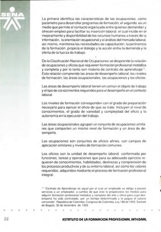 • • • • •
La primera identifica las características de las ocupaciones, como
parámetro para desarrollar programas de formación ;el segundo, es un
medio que permite el contacto organizado entre quienes demandan y
ofrecen empleo para facilitar su inserción laboral, el cual incide en el
mejoramiento y disponibilidad de los recursos humanos a través de la
información, la orientación ocupacional y el análisis del mercado laboral,
así mismo, monitorea las necesidades de capacitación, la pertinencia
de la formación , propicia el diálogo y la acción entre la demanda y la
oferta de la fuerza de trabajo.
De la Clasificación Nacional de Ocupaciones se desprende la relación
de ocupaciones y oficios que requieren formación profesional metódica
y completa y por lo tanto son materia de contrato de aprendizaje15
.
Esta relación comprende las áreas de desempeño laboral, los niveles
de formación , las áreas ocupacionales, las ocupaciones y los oficios.
Las áreas de desempeño laboral tienen en común el objeto de trabajo
y el tipo de conocimientos requeridos para el desempeño en el contexto
laboral.
Los niveles de formación corresponden con el grado de preparación
necesario para ejercer el oficio de que se trate. Incluyen el nivel de
conocimientos, el grado de variedad y complejidad del oficio y la
autonomía en la ejecución del trabajo.
Las áreas ocupacionales agrupan un conjunto de ocupaciones simila-
res que comparten un mismo nivel de formación y un área de de-
sempeño.
Las ocupaciones son conjuntos de oficios afines, con campos de
aplicación similares y niveles de formación comunes.
Los oficios son la unidad de desempeño laboral, conformada por
funciones, tareas y operaciones que para su adecuado ejercicio re-
quieren de conocimientos, habilidades, destrezas y comprensión de
los procesos productivos y de su entorno laboral, así como los valores
requeridos, adquiridos mediante el proceso de formación profesional
integral.
15
"Contrato de Aprendizaje es aquel por el cual un empleado se obliga a prestar
servicios a un empleador, a cambio de que éste le proporcione los medios para
adquirir formación profesional metódica y completa del arte u oficio para cuyo des-
empeño ha sido contratado, por un ti empo determinado y le pague el salario
convenido". República de Colombia, Congreso de Colombia, Ley 188 de 1959, Santafé
de Bogotá, 30 de diciembre de 1959.
• • • • • • • • • •
ESTATUTO DE LA FORMACION PROFESIONAL INTEGRAL
• •
 