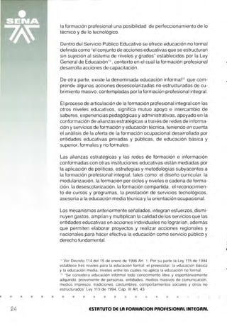 • • • • •
la formación profesional una posibilidad de perfeccionamiento de lo
técnico y de lo tecnológico.
Dentro del Servicio Público Educativo se ofrece educación no formal
definida como "el conjunto de acciones educativas que se estructuran
sin sujeción al sistema de niveles y grados" establecidos por la Ley
General de Educación19
, contexto en el cual la formación profesional
desarrolla acciones de capacitación .
De otra parte, existe la denominada educación informal2
º que com-
prende algunas acciones desescolarizadas no estructuradas de cu-
brimiento masivo, contempladas por la formación profesional integral.
El proceso de articulación de la formación profesional integral con los
otros niveles educativos, significa mutuo apoyo e intercambio de
saberes, experiencias pedagógicas y administrativas, apoyado en la
conformación de alianzas estratégicas a través de redes de informa-
ción y servicios de formación y educación técnica, teniendo en cuenta
el análisis de la oferta de la formación ocupacional desarrollada por
entidades educativas privadas y públicas, de educación básica y
superior, formales y no formales.
Las alianzas estratégicas y las redes de formación e información
conformadas con otras instituciones educativas están mediadas por
la aplicación de políticas, estrategias y metodologías subyacentes a
la formación profesional integral, tales como : el diseño curricular, la
modularización, la formación por ciclos y niveles o cadena de forma-
ción, la desescolarización, la formación compartida, el reconocimien-
to de cursos y programas, la prestación de servicios tecnológicos,
asesoría a la educación media técnica y la orientación ocupacional.
Los mecanismos anteriormente señalados, integran esfuerzos, dismi-
nuyen gastos, amplían y multiplican la calidad de los servicios que las
entidades educativas en acciones individuales no lograrían, además
que permiten elaborar proyectos y realizar acciones regionales y
nacionales para hacer efectiva la educación como servicio público y
derecho fundamental.
19
Ver Decreto 114 del 15 de enero de 1996 Art. 7. Por su parte la Ley 115 de 1994
establece tres niveles para la educación formal: el preescolar, la educación básica
y la educación media; niveles entre los cuales no aplica la educación no formal.
20
"Se considera educación informal todo conocimiento libre y espontáneamente
adquirido, proveniente de personas, entidades, medios masivos de comunicación,
medios impresos, tradiciones, costumbres, comportamientos sociales y otros no
estructurados" Ley 11 9 de 1994, Cap. 111 Art. 43
• • • • • • • • • • •
ESTATUTO DE LA FORMACION PROFESIONAL INTEGRAL
 