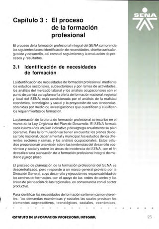 Capítulo 3 · El proceso
de la formación
profesional
El proceso de la formación profesional integral del SENA comprende
las siguientes fases: identificación de necesidades, diseño curricular,
gestión y desarrollo, así como el seguimiento y la evaluación de pro-
cesos y resultados.
3.1 Identificación de necesidades
de formación
La identificación de necesidades de formación profesional, mediante
los estudios sectoriales, subsectoriales y por ramas de actividades,
los análisis del mercado laboral y los análisis ocupacionales son el
punto de partida para planear la oferta de formación nacional, regional
y local del SENA; está condicionada por el análisis de la realidad
económica, tecnológica y social y la proyección de sus tendencias,
obtenidas por medio de investigaciones que cuantifican y cualifican
los requerimientos de formación .
La planeación de la oferta de formación profesional se inscribe en el
marco de la Ley Orgánica del Plan de Desarrollo. El SENA formula
cada cuatro años un plan indicativo y desagrega anualmente su plan
operativo. Para la formulación se tienen en cuenta: los planes de de-
sarrollo nacional, departamental y municipal; los estudios de los dife-
rentes sectores y ramas, y los análisis ocupacionales. Estos estu-
dios proporcionan una visión sobre las tendencias del desarrollo eco-
nómico y social y sobre las áreas de incidencia del SENA, con el fin
de realizar una planeación de la formación profesional integral de me-
diano ylargo plazo.
El proceso de planeación de la formación profesional del SENA es
descentralizado, pero responde a un marco general provisto por la
Dirección General, cuyo desarrollo y ejecución es responsabilidad de
los centros de formación , con el apoyo de las redes de centro y las
áreas de planeación de las regionales, en consonancia con el sector
productivo.
Para identificar las necesidades de formación se tienen como referen-
tes: "las demandas económicas y sociales las cuales precisan los
elementos cognoscitivos, tecnológicos , sociales , económicos ,
ESTATUTO DE LA FORMACION PROFESIONAL INTEGRAL
• • • •
25
 