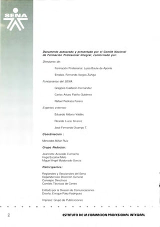• • • • •
Documento asesorado y presentado por el Comité Nacional
de Formación Profesional Integral, conformado por:
Directores de:
Formación Profesional, Luisa Baute de Aponte
Empleo, Fernando Vargas Zúñiga
Funcionarios del SENA :
Gregario Calderón Hernández
Carlos Arturo Patiño Gutiérrez
Rafael Pedraza Forero
Expertos externos:
Eduardo Aldana Valdés
Ricardo Lucio Alvarez
José Fernando Ocampo T.
Coordinación :
Mercedes Millán Ru íz
Grupo Redactor:
Jeannette Acevedo Camacho
Hugo Escobar Melo
Miguel Angel Maldonado García
Participantes :
Regionales y Seccionales del Sena
Dependencias Dirección General
Consejos Directivos
Comités Técnicos de Centro
Editado por la División de Comunicaciones
Diseño: Enrique Páez Rodriguez
Impreso : Grupo de Publicaciones
o
• • • • • • • • • • • • •
ESTATUTO DE LA FORMACION PROFESIONAL INTEGRAL
 