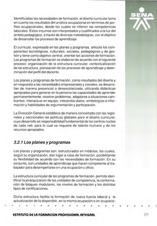 Identificadas las necesidades de formación, el diseño curricular toma
en cuenta los resultados del análisis ocupacional en términos de per-
files ocupacionales, desde los cuales se infieren las competencias
laborales. Estos insumos son interpretados y cualificados a la luz del
ámbito pedagógico, a través de diversas metodologías, con el objetivo
de desarrollar los procesos de aprendizaje.
El currículo, expresado en los planes y programas, articula los com-
ponentes tecnológicos, culturales, sociales, pedagógicos y de ges-
tión y tiene como objetivo central, orientar las acciones de formación.
Los programas de formación se elaboran de acuerdo con el siguiente
proceso : organización de la estructura curricular, contextualización
de tal estructura, planeación de los procesos de aprendizaje y deter-
minación del perfil del docente.
Los planes y programas de formación , como resultados del diseño y
en respuesta a las necesidades empresariales y sociales, se desarro-
llan de manera presencial o desescolarizada, utilizando didácticas
apropiadas para generar en la persona las capacidades de aprender
permanentemente, resolver problemas, adaptarse a situaciones cam-
biantes, interactuar en equipo, interpretar datos, simbologías e infor-
mación y habilidades de argumentación y participación.
La Dirección General establece de manera concertada con las regio-
nales y seccionales las políticas globales para el diseño curricular,
cuyo desarrollo es responsabilidad fundamental de los centros núcleo
de cada red, para lo cual se requiere de talento humano y de los
recursos apropiados.
3.2. 1 Los planes y programas
Los planes y programas son estructurados en módulos, los cuales,
según su organización, dan lugar a rutas de formación , posibilitando
su flexibilidad de acuerdo con las necesidades de formación. En su
conjunto, son unidades de aprendizaje que hacen competente al tra-
bajador para desempeñarse en una ocupación u oficio.
La estructura curricular de los programas de formación, permite iden-
tificar la jerarquización de las unidades de competencia, la conforma-
ción de bloques modulares, los niveles de formación y los distintos
tipos de certificaciones.
Dicha estructura facilita la formación de nueva fuerza laboral y la
actualización de la disponible, en la misma ocupación o en ocupacio-
• • • • • • • • • • • •
ESTATUTO DE LA FORMACION PROFESIONAL INTEGRAL
• • • •
29
 